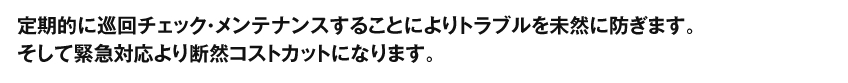 定期的に巡回チェック・メンテナンスすることによりトラブルを未然に防ぎます。そして緊急対応より断然コストカットになります。